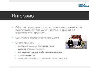 Интервью

 Сбор информации о том, что пользователи думают о
  существующем продукте и каково их мнение об
  определенной функции.

 Культурные особенности, ожидания

 О чем помнить:
  •   интервью должно быть коротким,
  •   разные техники опроса,
  •   не выражать свое собственное мнение,
  •   делать заметки
  •   пользователи часто говорят не то, что делают


                                                     17
 
