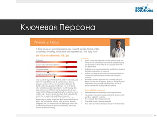 Ключевая Персона
  Persona 4: Alumni
   “I keep an eye on upcoming events and research my old friends at the
   University are doing. News feeds are important as I’m a busy man”
   Dr Alan Mackintosh, GP, 40
                                                                        Key tasks
   Web usage                                                            •   Alan is a busy man with little free time between work and
                                                                            family life. He subscribes to updates from alumni relations
   Access to other information platforms                                    and the events section of the site to keep up to date with
                                                                            new information
   Use of your website                                                  •   He keeps an eye on upcoming events and lectures, trying to
                                                                            find time to attend one or two a year
   Strength of relationship with you                                    •   He finds and keeps in touch with other alumni though the
                                                                            website and especially enjoys reunions when they are
                                                                            arranged
   Alan is a GP, living in Hertford, Herts, with his wife Alana and     •   Research is another important area , keeping him up to
   their two small children; Isla 9, and Hamish 7. Alana is                 date in his own area of expertise. Some old friends from his
   pregnant, so there will soon be yet another addition to the              student days are now work at the University, and he is
   family. After Alan graduated his first job was in Scotland,              always interested in reading work they publish
   after which he moved to Cambridge for his GP training. His
   main interests are art history and photography, but he also               You would like to promote
   enjoys bird watching, playing golf, art galleries, theatre, music    •    Alumni benefits and networking events/opportunities
   and the pub - Alan is a big fan of real ale. He is not politically
                                                                        •    Upcoming events and seminars particularly alumni events
   active, but he supports the coalition government.
                                                                             and those related to medicine
   He accesses the internet both from his PC at work and at
   home using his laptop and his new iPad. Websites he visits are       •    New research that’s being carried out
   Flickr, the Independent, Amazon, eBay, Waitrose, Expedia,            •    News feeds, so that Alan can subscribe
   Wikipedia and Art. His parents live in Edinburgh so he is still      •    How, when and where alumni can donate to the University
   in touch with the area and the local community. He has an
   interest in distance learning.



                                                                                                                                           24
 