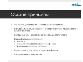 Общие принципы

   Описывать действия пользователя, а не системы

   Согласованность требований с потребностями пользователя и
    целями бизнеса

   Измеряемость, непротиворечивость, достаточность

   Спецификация требований:
    •   Контекст
    •   Стандарты пользовательских интерфейсов
    •   Измеряемые критерии юзабилити

   Разрешить и задокументировать конфликты

   Согласование с заказчиком


                                                                27
 