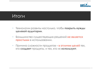 Итоги

 Технологии развиты настолько, чтобы покрыть нужды
  целевой аудитории.

 Большинство существующих решений не является
  простыми в использовании.

 Причина сложности продуктов – в отличии целей тех,
  кто создает продукты, и тех, кто их использует.




                                                       4
 