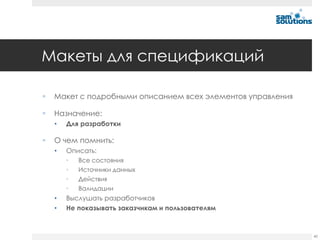 Макеты для спецификаций

   Макет с подробными описанием всех элементов управления

   Назначение:
    •   Для разработки

   О чем помнить:
    •   Описать:
        •   Все состояния
        •   Источники данных
        •   Действия
        •   Валидации
    •   Выслушать разработчиков
    •   Не показывать заказчикам и пользователям



                                                             40
 