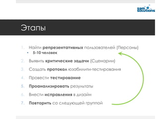 Этапы

1.       Найти репрезентативных пользователей (Персоны)
     •    5-10 человек

2.       Выявить критические задачи (Сценарии)

3.       Создать протокол юзабилити-тестирования

4.       Провести тестирование

5.       Проанализировать результаты

6.       Внести исправления в дизайн

7.       Повторить со следующей группой
 
