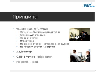 Принципы

 Чем раньше, тем лучше:
  •   Начинать с бумажных прототипов
  •   Степень детализации
  •   На всех этапах
  •   Итеративно
  •   На ранних этапах – качественная оценка
  •   На поздних этапах - Метрики

 Модератор

 Один и тот же набор задач

 Не более 1 часа


                                               47
 