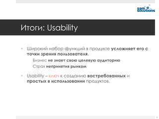 Итоги: Usability

 Широкий набор функций в продукте усложняет его с
  точки зрения пользователя.
     Бизнес не знает свою целевую аудиторию
     Страх непринятия рынком

 Usability – ключ к созданию востребованных и
  простых в использовании продуктов.




                                                     5
 