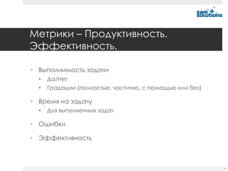Метрики – Продуктивность.
Эффективность.

 Выполнимость задачи
  •   Да/Нет
  •   Градации (полностью, частично, с помощью или без)

 Время на задачу
  •   Для выполненных задач

 Ошибки

 Эффективность



                                                          54
 