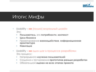 Итоги: Мифы

 Usability – не (только) визуальный дизайн
  Это:
  • Пользователь, его потребности, контекст
  • Цели бизнеса
  • Проектирование взаимодействия, информационная
     архитектура
  • Навигация

 Usability – не один шаг в процессе разработки
  Это процесс:
  • Непрерывного изучения пользователей
  • Создания и тестирования прототипов раньше разработки
  • Обязательной оценки на всех этапах проекта


                                                           6
 