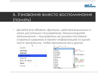 6. Узнавание вместо воспоминания
(память)

 Делайте все объекты, функции, действия видимыми и
  легко доступными пользователю. Минимизируйте
  запоминание – пользователь не должен постоянно
  стараться удержать в памяти информацию из одной
  части программы, чтобы применить ее в другой




                                                      66
 