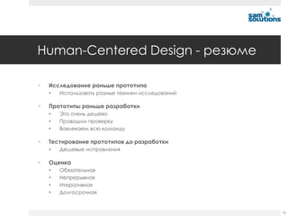 Human-Centered Design - резюме

   Исследование раньше прототипа
    •   Использовать разные техники исследований

   Прототипы раньше разработки
    •   Это очень дешево
    •   Проводим проверку
    •   Вовлекаем всю команду

   Тестирование прототипов до разработки
    •   Дешевые исправления

   Оценка
    •   Обязательная
    •   Непрерывная
    •   Итеративная
    •   Долгосрочная


                                                   76
 