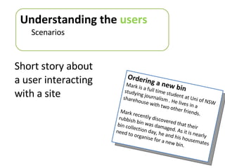 Short story about a user interacting with a site Understanding the  users Scenarios Ordering a new bin Mark is a full time student at Uni of NSW studying journalism . He lives in a  sharehouse with two other friends. Mark recently discovered that their rubbish bin was damaged. As it is nearly bin collection day, he and his housemates need to organise for a new bin. 