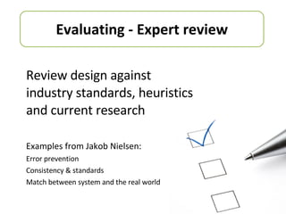 Review design against industry standards, heuristics and current research Examples from Jakob Nielsen: Error prevention Consistency & standards Match between system and the real world Evaluating - Expert review 