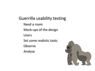 Guerrilla usability testing Need a room Mock-ups of the design  Users Set some realistic tasks Observe Analyse 