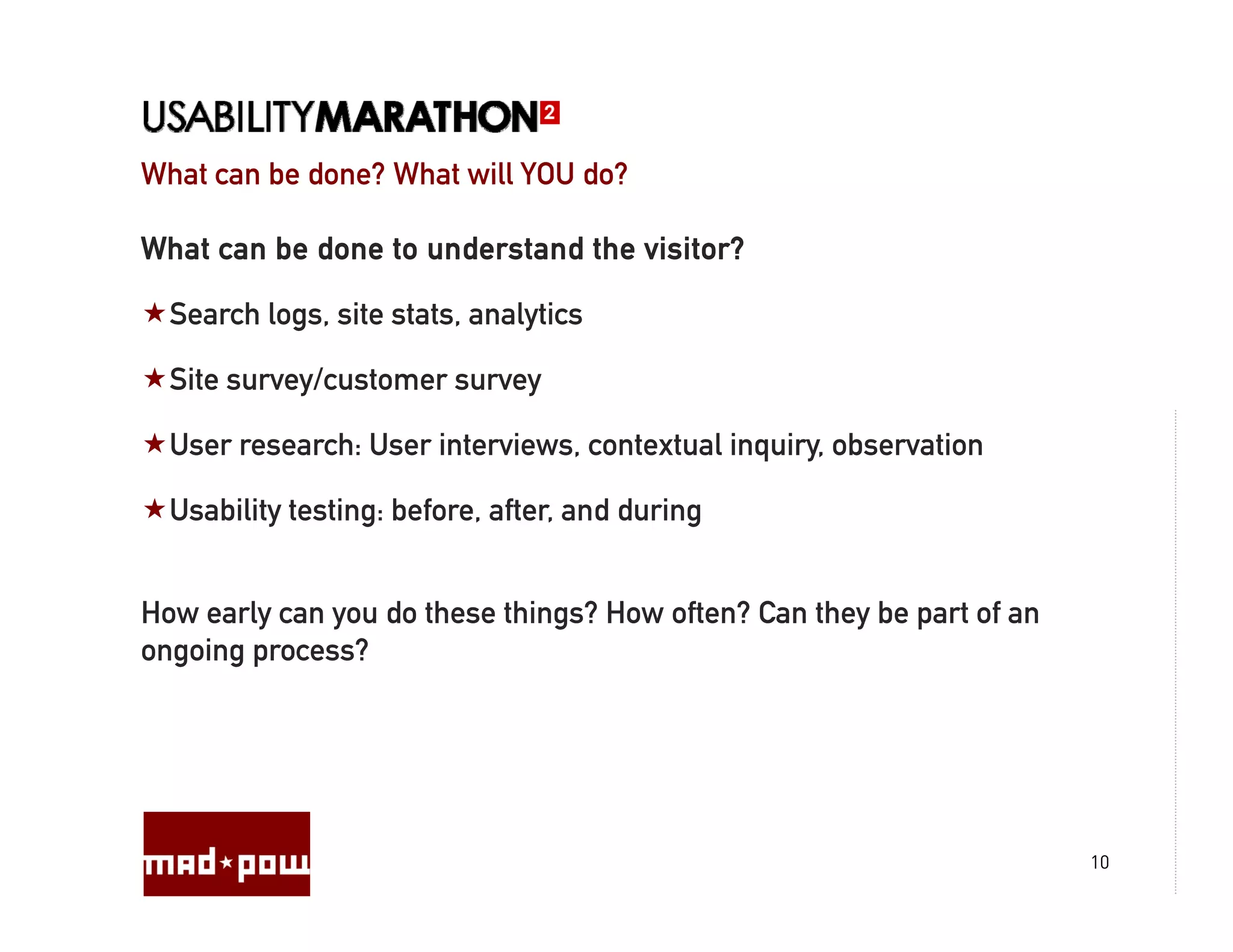 What can be done? What will YOU do?

What can be done to understand the visitor?

  Search logs, site stats, analytics

  Site survey/customer survey

  User research: User interviews, contextual inquiry, observation

  Usability testing: before, after, and during


How early can you do these things? How often? Can they be part of an
ongoing process?




                                                                       10
 