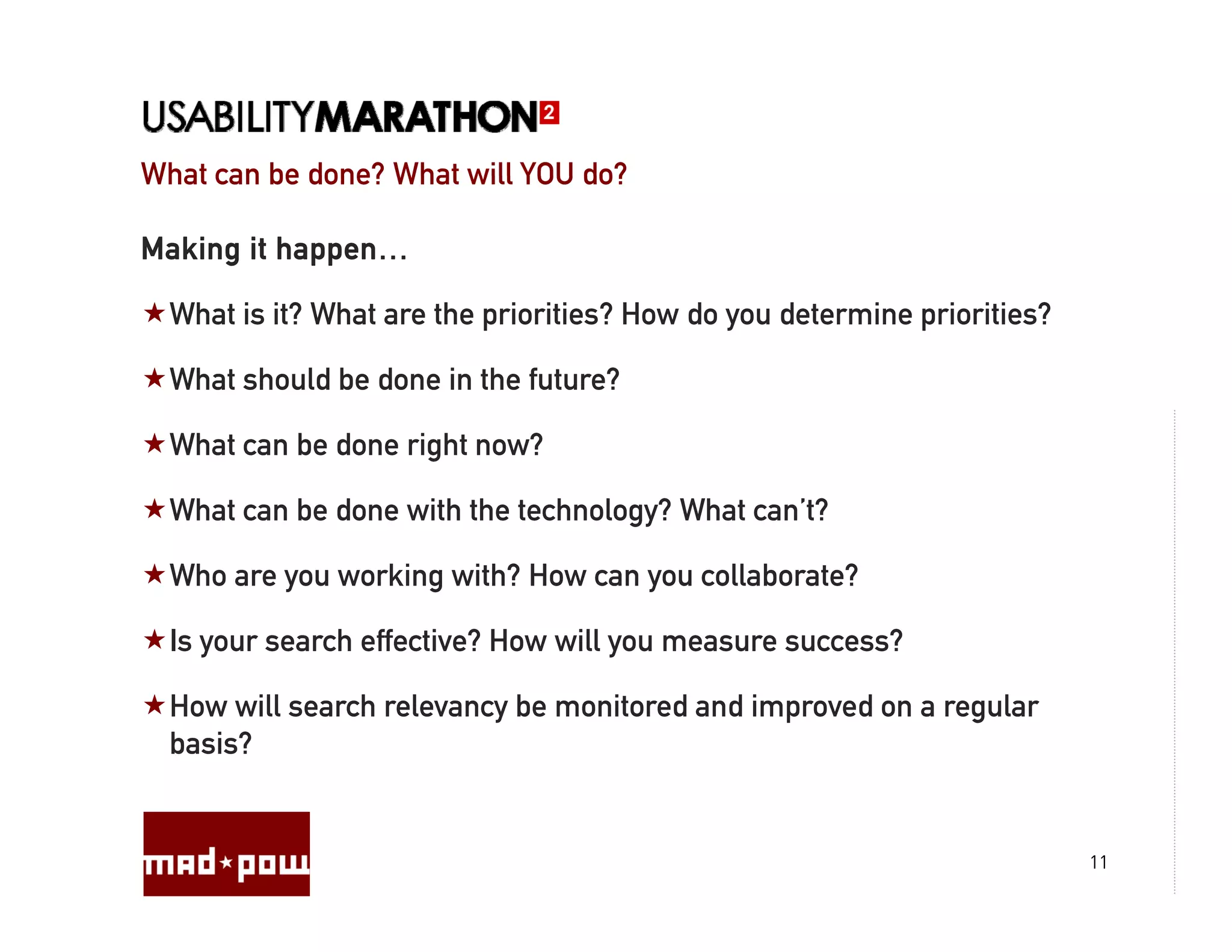 What can be done? What will YOU do?

Making it happen…

  What is it? What are the priorities? How do you determine priorities?

  What should be done in the future?

  What can be done right now?

  What can be done with the technology? What can’t?

  Who are you working with? How can you collaborate?

  Is your search effective? How will y measure success?
     y                               you

  How will search relevancy be monitored and improved on a regular
  basis?


                                                                          11
 