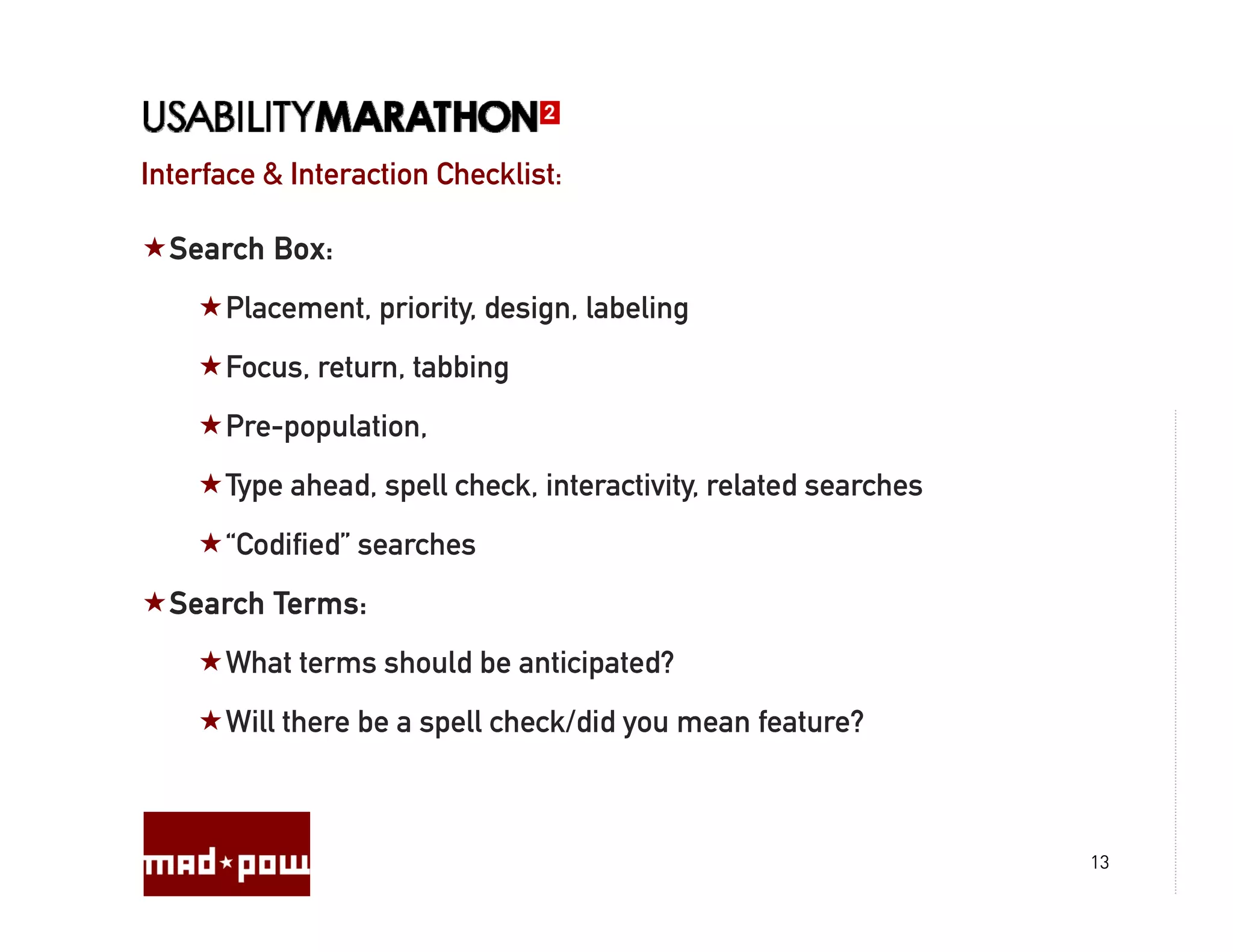 Interface & Interaction Checklist:

  Search Box:
      Placement, priority, design, labeling
      Focus, return, tabbing
      Pre-population,
      P       l i
      Type ahead, spell check, interactivity, related searches
      “Codified”
      “C difi d” searches
                      h
  Search Terms:
      What terms should be anticipated?
      Wh t t      h ld b     ti i t d?
      Will there be a spell check/did you mean feature?



                                                                 13
 
