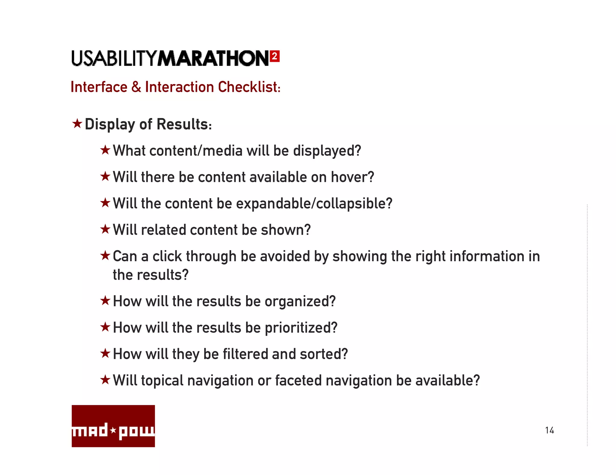 Interface & Interaction Checklist:

  Display of Results:
      What
      Wh t content/media will be displayed?
              t t/ di ill b di l d?
      Will there be content available on hover?
      Will the content be expandable/collapsible?
      Will related content be shown?
      Can a click through be avoided by showing the right information in
      the results?
      How will the results be organized?
      How will the results be prioritized?
      How will they be filtered and sorted?
      Will topical navigation or faceted navigation be available?
             p         g                     g


                                                                           14
 