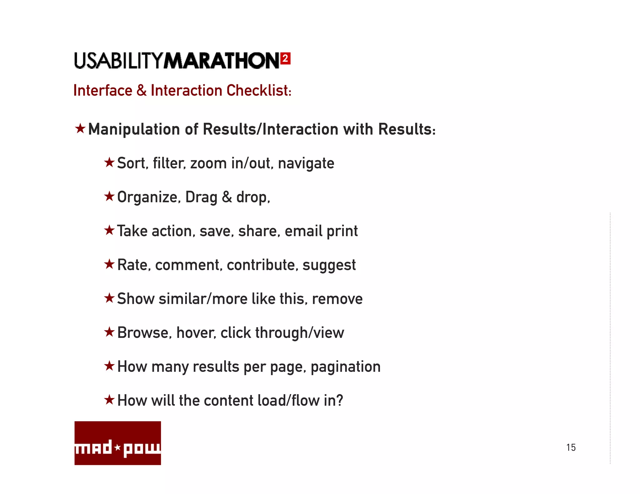 Interface & Interaction Checklist:

  Manipulation of Results/Interaction with Results:

      Sort, filter, zoom in/out, navigate

      Organize, Drag & drop,

      Take action, save, share, email print

      Rate, comment, contribute, suggest

      Show similar/more like this, remove

      Browse, hover, click through/view
                                g

      How many results per page, pagination

      How will the content load/flow in?

                                                      15
 