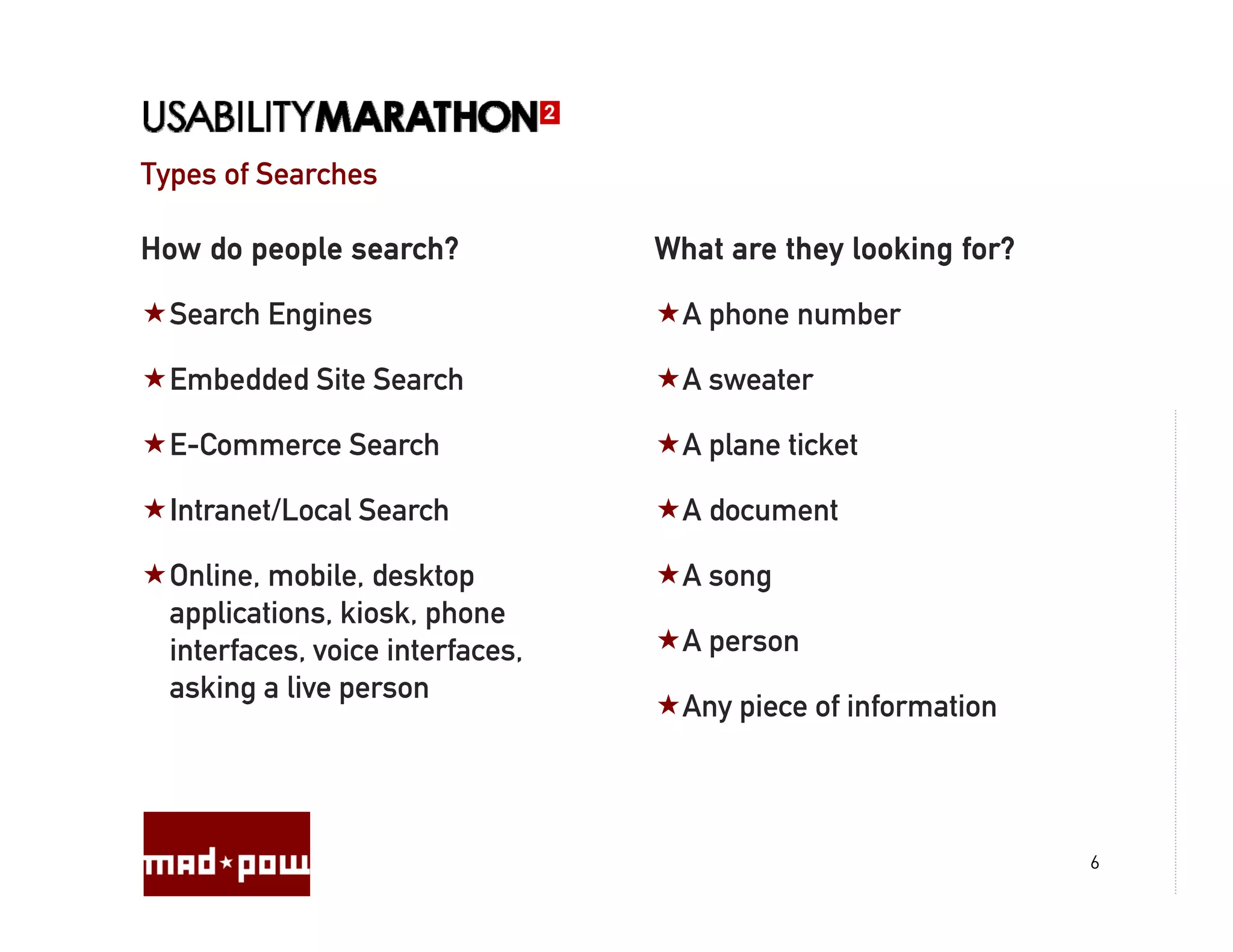 Types of Searches

How do people search?             What are they looking for?

  Search Engines                    A phone number

  Embedded Site Search              A sweater

  E-Commerce Search                 A plane ticket

  Intranet/Local Search             A document

  Online, mobile, desktop           A song
  applications, kiosk, phone
  interfaces,
  interfaces voice interfaces
                    interfaces,     A person
                                      p
  asking a live person
                                    Any piece of information



                                                               6
 