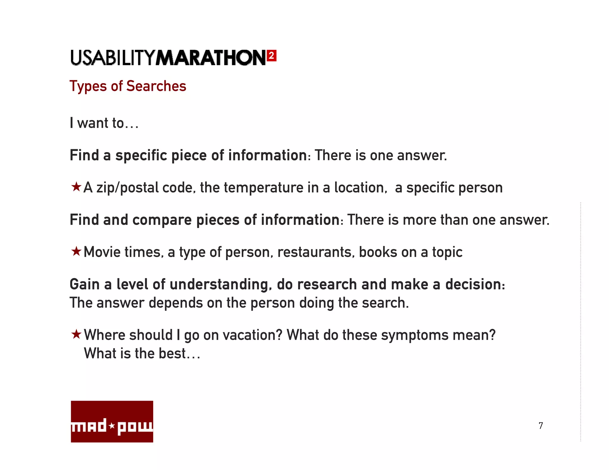 Types of Searches

I want to…

Find a specific piece of information: There is one answer.

  A zip/postal code, the temperature in a location, a specific person

Find and compare pieces of information: There is more than one answer.

  Movie times, a type of person, restaurants, books on a topic

Gain a level of understanding, do research and make a decision:
The answer depends on the person doing the search.

  Where should I go on vacation? What do these symptoms mean?
  What is the best…



                                                                        7
 