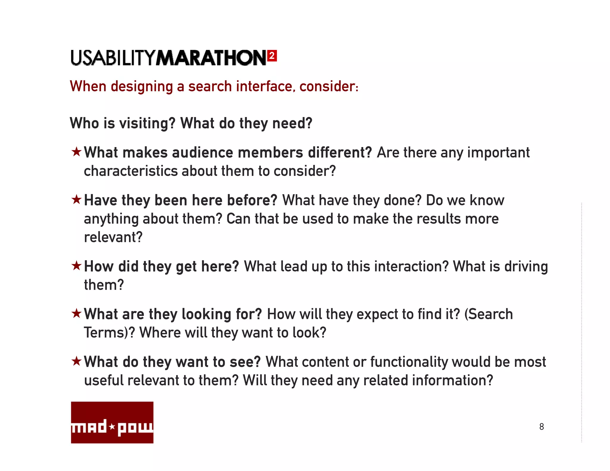 When designing a search interface, consider:
                        interface

Who is visiting? What do they need?
  What makes audience members different? Are there any important
                                          ?
  characteristics about them to consider?
  Have they been here before? What have they done? Do we know
            y                                y
  anything about them? Can that be used to make the results more
  relevant?
  How did they get here? What lead up to this interaction? What is driving
  them?
  What are they looking for? How will they expect to find it? (Search
  Terms)? Where will they want to look?
  What do they want to see? What content or functionality would be most
  useful relevant to them? Will they need any related information?

                                                                        8
 