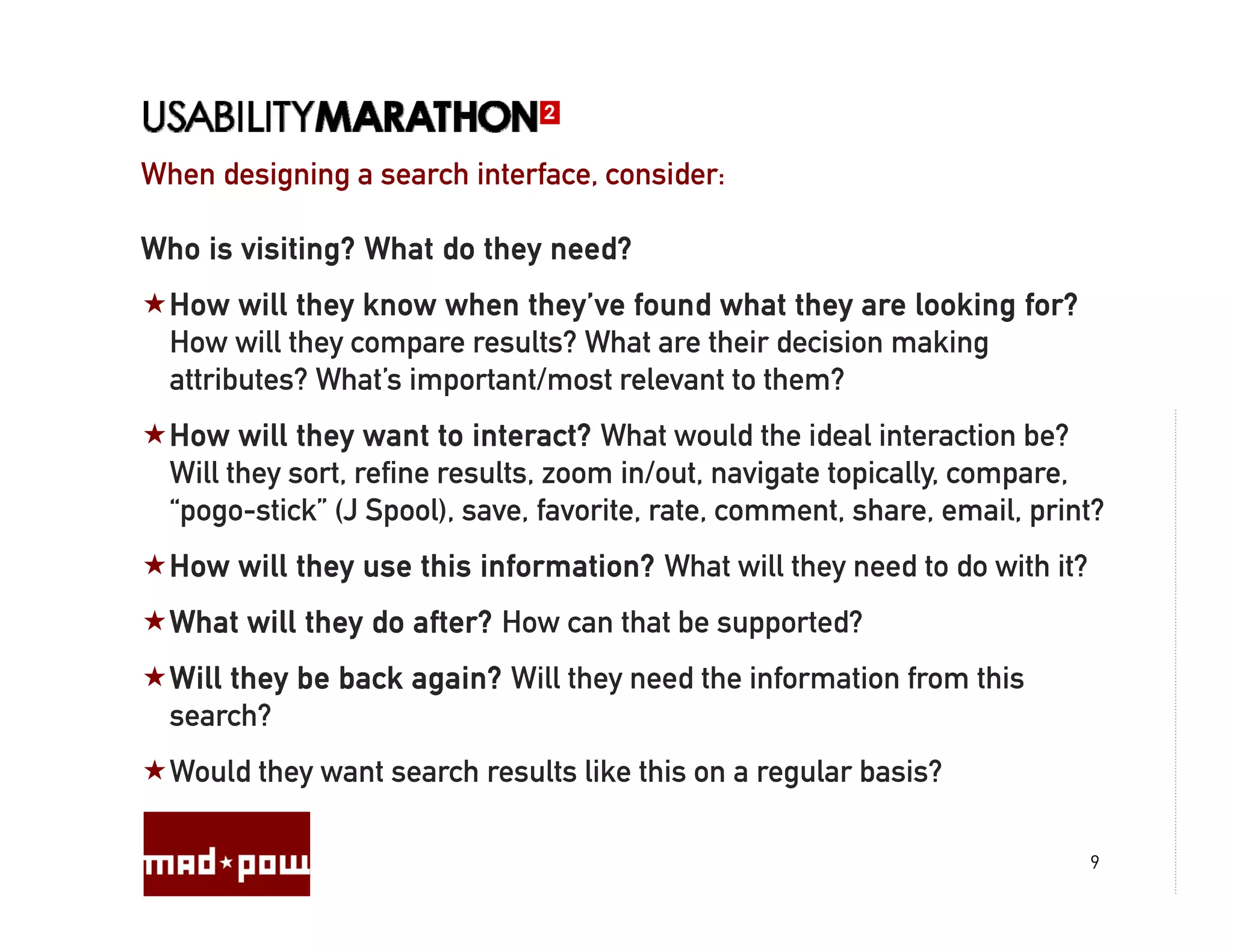 When designing a search interface, consider:
                        interface

Who is visiting? What do they need?
  How will they know when they’ve found what they are looking for?
  H       ill th k       h th ’ f         d h t th        l ki f ?
  How will they compare results? What are their decision making
  attributes? What’s important/most relevant to them?
  How will they want to interact? What would the ideal interaction be?
  Will they sort, refine results, zoom in/out, navigate topically, compare,
  “pogo-stick” (J Spool), save, favorite, rate, comment, share, email, print?
  How will they use this information? What will they need to do with it?
  What will they do after? How can that be supported?
  Will they be back again? Will they need the information from this
  search?
  Would they want search results like this on a regular basis?

                                                                           9
 