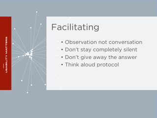 Facilitating 
• Observation not conversation 
• Don’t stay completely silent 
• Don’t give away the answer 
• Think aloud protocol 
 