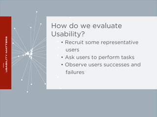 How do we evaluate 
Usability? 
• Recruit some representative 
users 
• Ask users to perform tasks 
• Observe users successes and 
failures 
 