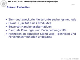 Exkurs: Evaluation Ziel- und zweckorientierte Untersuchungsmethode Fokus: Qualität eines Produktes Bewertet Handlungsalternativen Dient als Planungs- und Entscheidungshilfe Methoden an aktuellen Stand wiss. Techniken und Forschungsmethoden angepasst 