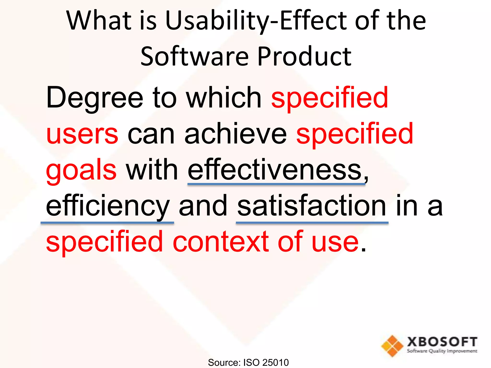 What is Usability-Effect of the
        Software Product
Degree to which specified
users can achieve specified
goals with effectiveness,
efficiency and satisfaction in a
specified context of use.


             Source: ISO 25010
 