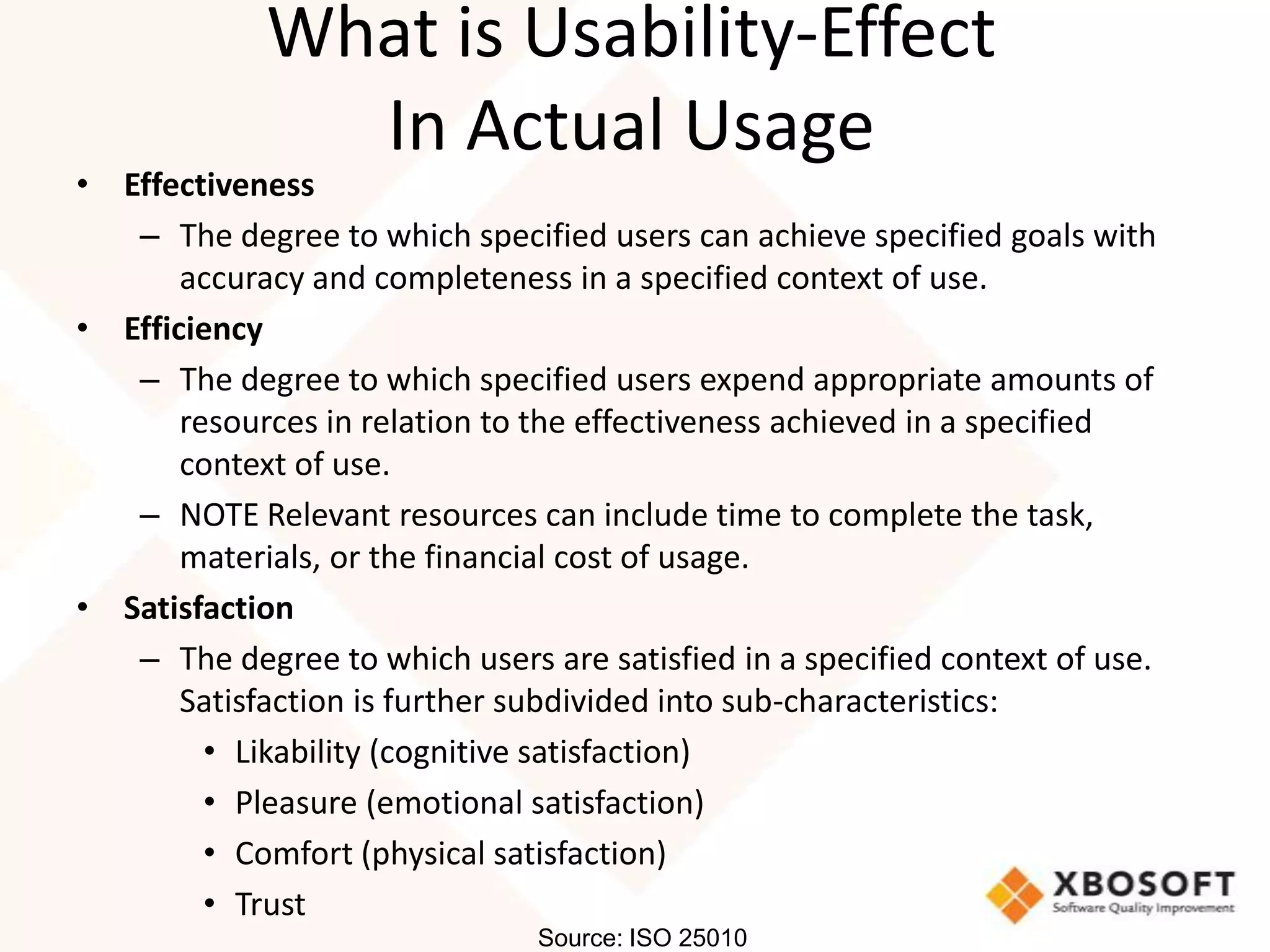 What is Usability-Effect
               In Actual Usage
• Effectiveness
   – The degree to which specified users can achieve specified goals with
       accuracy and completeness in a specified context of use.
• Efficiency
   – The degree to which specified users expend appropriate amounts of
       resources in relation to the effectiveness achieved in a specified
       context of use.
   – NOTE Relevant resources can include time to complete the task,
       materials, or the financial cost of usage.
• Satisfaction
   – The degree to which users are satisfied in a specified context of use.
       Satisfaction is further subdivided into sub-characteristics:
         • Likability (cognitive satisfaction)
         • Pleasure (emotional satisfaction)
         • Comfort (physical satisfaction)
         • Trust
                                Source: ISO 25010
 