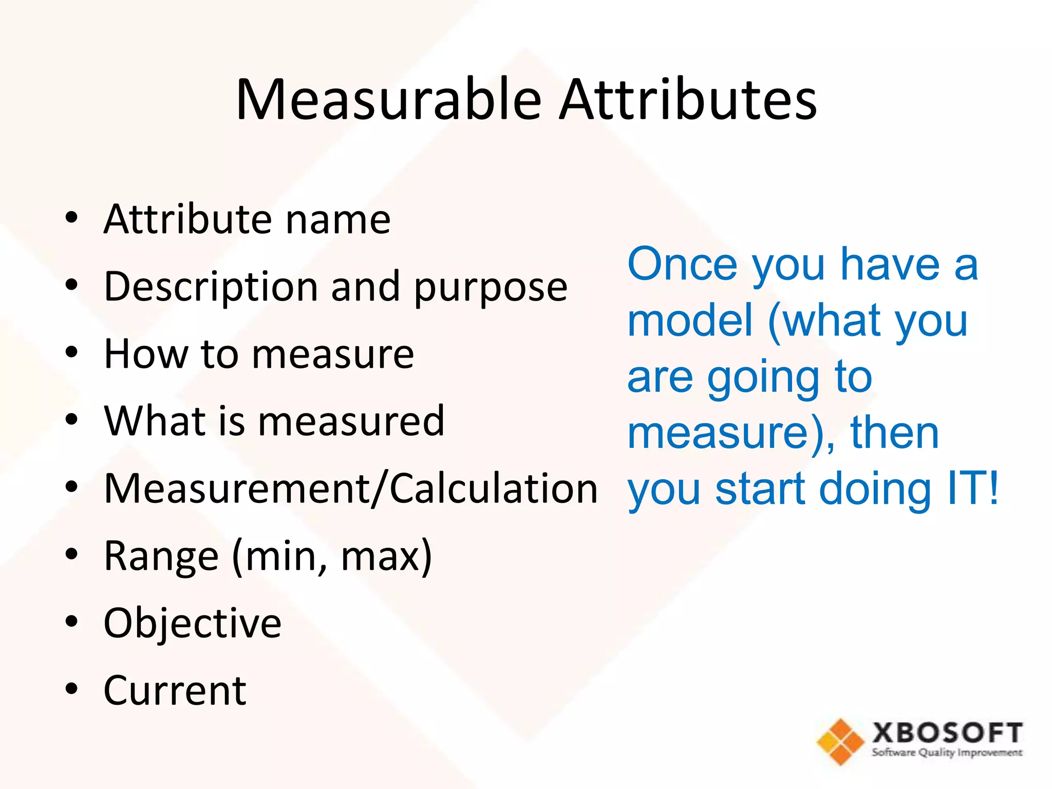 Measurable Attributes
•   Attribute name
•   Description and purpose   Once you have a
                              model (what you
•   How to measure
                              are going to
•   What is measured          measure), then
•   Measurement/Calculation   you start doing IT!
•   Range (min, max)
•   Objective
•   Current
 