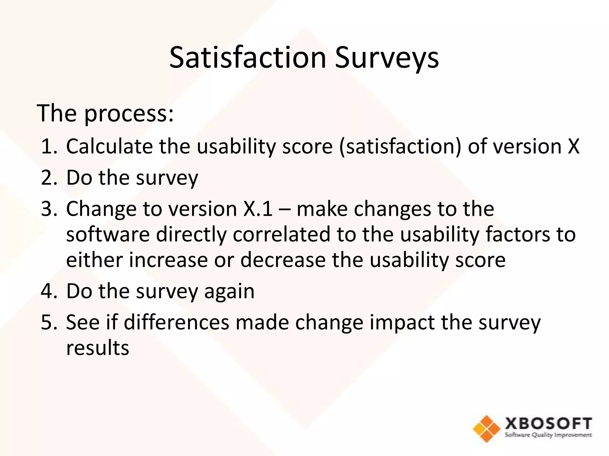 Satisfaction Surveys
The process:
1. Calculate the usability score (satisfaction) of version X
2. Do the survey
3. Change to version X.1 – make changes to the
   software directly correlated to the usability factors to
   either increase or decrease the usability score
4. Do the survey again
5. See if differences made change impact the survey
   results
 