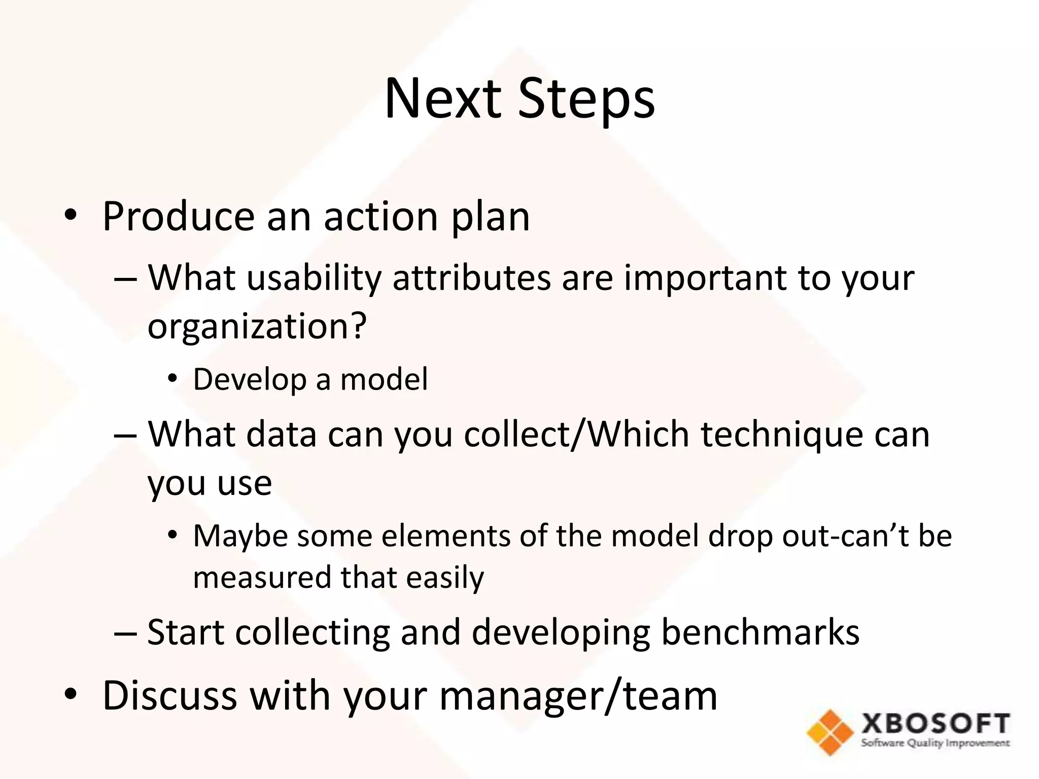 Next Steps
• Produce an action plan
  – What usability attributes are important to your
    organization?
     • Develop a model
  – What data can you collect/Which technique can
    you use
     • Maybe some elements of the model drop out-can’t be
       measured that easily
  – Start collecting and developing benchmarks
• Discuss with your manager/team
 