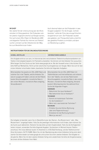 8
Syzygy Usability Monitor 2008
Instruktionen für die onlineaufzeichnung
Schnell bestellen Informationen sammeln
Ihre Aufgabe wird es nun sein, im Internet bei drei verschiedenen Telekommunikationsanbietern ein
Telefon-Internetpaket (jeweils mit Flatrate) zu bestellen. Sie können sich die Anbieter frei aussuchen.
Bitte fangen Sie Ihre Suche auf der Seite www.google.de an. Bei der Auswahl eines Links klicken Sie
bitte NUR auf Werbelinks. Nicht auf die natürlichen Suchergebnisse von Google. Wenn Sie sich für den
ersten Anbieter entschieden haben, bearbeiten Sie bitte die folgenden Aufgaben:
Bitte bestellen Sie jeweils ein DSL 6000 Paket und
notieren Sie in der Tabelle, welche Anbieter Sie
warum ausgesucht haben und wie viel die Pakete
kosten (Anschlussgebühr, monatliche Rate in
den ersten Monaten, monatliche Rate endgültig,
Versandkosten).	
Bitte bestellen Sie ein DSL 6000 Paket mit
Telefonflatrate und Internetflatrate und notieren
Sie in der Tabelle, wie viel das Paket kostet
(Anschlussgebühr, monatliche Rate in den ersten
Monaten, monatliche Rate endgültig, Versand­
kosten). Bitte beantworten Sie während Ihrer
Suche die folgenden Fragen:
Hardware
Bekommen Sie neue Hardware ?––
Was bekommen Sie an Hardware ?––
Techniker
Kommt ein kostenloser Techniker––
für die Installation ?
Wenn nein, was kostet der Techniker ?––
Rechnung
Erhalten Sie eine Online-Rechnung––
oder eine Papierrechnung ?
Entstehen für die Rechnung Kosten ?––
Wenn ja, wie viel ?
Die Aufgabe ist beendet, wenn Sie im Bestellformular den Namen „Eva Mustermann“ oder „Max
Mustermann“ eingetippt haben. Falls Sie die jeweiligen Informationen nicht finden, dann können Sie
die Suche auch abbrechen. Notieren Sie das bitte auf dem Ergebnisblatt. Falls Sie die Verfügbarkeit
testen müssen, verwenden Sie bitte folgende Angaben: Sie besitzen im Moment keinen Telefon­
anschluss. Ihre neue Adresse lautet: Im Atzelnest 3, 61352 Bad Homburg, und die Telefonnummer
Ihres Vormieters: 06172-94880. Wenn Sie mit der Bearbeitung des ersten Anbieters fertig sind, dann
starten Sie bitte wieder auf www.google.de und suchen Sie einen zweiten Anbieter. Die Aufgabe ist
die gleiche. Wenn Sie mit dem zweiten Anbieter fertig sind, wiederholen Sie bitte die Vorgehensweise
bei einem dritten Anbieter Ihrer Wahl.
Im Shop
Der zweite Teil der Untersuchung war den Klick­­-
strecken im Shop gewidmet. Die Probanden soll-
ten jeweils insgesamt dreimal auf Google starten,
frei nach einem DSL-Paket mit Band­breite 6000
und doppelter Flatrate (für Internet und Telefon)
suchen und dann auf der Anbietersite den Weg
bis zum Bestellformular finden.
Auch diesmal haben wir die Probanden in zwei
Gruppen aufgeteilt: Für die Gruppe „Schnell
bestellen“ sollte der Preis das einzige Entschei-
dungskriterium sein. Die Probanden wurden
also gebeten, vier Preispunkte (siehe unten) für
das gewählte Produkt zu ermitteln und dann
zur Bestellung zu gehen.
 