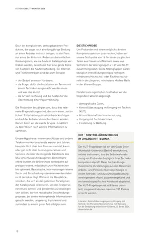 10
Syzygy Usability Monitor 2008
Doch bei komplizierten, vertragsbasierten Pro-
dukten, die sogar noch eine langjährige Bindung
an einen Anbieter mit sich bringen, ist der Preis
nur eines der Kriterien. Anders als bei einfachen
Konsumgütern, wie sie heute in Katalogshops ver-
trieben werden, beeinflusst hier eine ganze Reihe
von Faktoren die Kaufentscheidung. Bei Internet-
und Telefonverträgen sind das zum Beispiel
der Bedarf an neuer Hardware,––
die Frage, ob für die Installation ein Termin mit––
einem Techniker ausgemacht werden muss
und was das kostet,
die Art der Rechnung und die Kosten für die––
Übermittlung einer Papierrechnung.
Die Probanden bestätigten uns, dass dies rele­
vante Fragestellungen sind, die sie in einer „natür-
lichen“ Entscheidungssituation berücksichtigen
und auf der Anbietersite recherchieren würden.
Darum baten wir die zweite Gruppe, zusätzlich
zu den Preisen noch weitere Informationen zu
sammeln.
Unsere Hypothese: Internetanschlüsse und andere
Telekommunikationsdienste werden seit Jahren
hauptsächlich über den Preis vermarktet, kaum
oder gar nicht über Leistungsmerkmale und
Services, die über die steigende Bandbreite des
DSL-Anschlusses hinausgehen. Dementspre-
chend wurden die Onlineshops konsequent auf
preisgetriebene, möglichst kurze Klickstrecken
hin optimiert. Realistische, informationsgetriebene
Such- und Entscheidungsszenarien werden dabei
nicht berücksichtigt. Während die Hauptklick­
strecken, die sich an den gelernten Paradigmen
der Katalogshops orientieren, von den Testperso-
nen relativ schnell und problemlos zu bewältigen
sein sollten, dürften realistische Entscheidungs-
prozesse, bei denen weitergehende Informationen
gesucht werden, langwierig, frustrierend und
zumindest zu einem guten Teil erfolglos sein.
Die Stichprobe
Um Probanden mit einem möglichst breiten
Kompetenzspektrum zu erreichen, haben wir
unsere Stichprobe von 16 Personen zu gleichen
Teilen aus Frauen und Männern sowie aus
Vertretern der Altersgruppen 21-29 und 50-59
zusammen­gesetzt. Beide Altersgruppen waren
bezüglich ihres Bildungsniveaus homogen:
mindestens Hochschul- oder Fachhochschul-
reife in der jüngeren, mindestens Mittlere Reife
in der älteren Gruppe.
Parallel zum eigentlichen Test haben wir die
folgenden Faktoren abgefragt:
demografische Daten,––
Kontrollüberzeugung im Umgang mit Technik––
(KUT),
Art und Ausmaß der Internetnutzung,––
Umgang mit Suchmaschinen,––
Einstellung zu Werbung.––
KUT – Kontrollüberzeugung
im Umgang mit Technik
Der KUT-Fragebogen ist ein von Guido Beier
(Humboldt-Universität Berlin) entwickeltes,
valides Instrument, das die Selbstwahrneh-
mung von Probanden bezüglich ihrer Technik-
kompetenz abprüft. Beier hat handlungs-
theoretische Vorstellungen aus den Bereichen
Arbeits- und Persönlichkeitspsychologie in
einem Antriebs- und Ausführungssteuerung
vereinigendem Modell zusammengeführt und
ein bereichsspezifisches Konstrukt abgeleitet.
Der KUT-Fragebogen ist in 8 Items unter-
teilt, insgesamt können maximal 100 Punkte
erreicht werden.
Literatur: Kontrollüberzeugungen im Umgang mit
Technik: Ein Persönlichkeitsmerkmal mit Relevanz
für die Gestaltung technischer Systeme, G. Beier, 2004,
dissertation.de
 