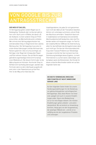 14
Syzygy Usability Monitor 2008
von google bis zur
antragsstrecke
Der Weg ist das Ziel
Im Vertragsshop gelten andere Regeln als im
Katalogshop. Testkäufe oder Lernkurven gibt es
hier nicht. Auch Lock-in-Effekte, bei denen z.B.
der Aufwand, in einem anderen Shop ein Profil
einzurichten, als Wechselhürde wirkt, entfallen.
Wer einmal einen Vertrag abgeschlossen hat,
wird denselben Shop im Allgemeinen kein zweites
Mal besuchen. Der Vertragsshop muss also im
ersten Anlauf überzeugen und das Vertrauen des
Nutzers gewinnen. Dies ist umso wichtiger, als
Verträge in der Regel den Umweg über Papier
und Post nehmen müssen. Die von Rechts wegen
geforderte eigenhändige Unterschrift erzwingt
einen Medienbruch. Bei diesem Schritt aber ist die
Abbruchquote am höchsten. Konnte der Shop im
Vorfeld nicht nachhaltig überzeugen, wandert das
Formular, wenn es denn überhaupt ausgedruckt
wird, eher in den Papierkorb als auf die Post.
Hier ist der Weg schon (fast) das Ziel.
Usabilityprobleme, die jedes für sich genommen
noch nicht den Abbruch der Transaktion bewirken,
können sich unterwegs summieren und am Ende
den Abschluss verhindern. Tatsächlich lässt sich
in Usabilitytests normalerweise eine verstärkte
Abschlussbereitschaft beobachten, denn die Pro-
banden wollen sich kooperativ zeigen. Im Test für
den Usability Monitor 2008 war die Zielerreichung
allein für das Auffinden des Antragsformulars dann
auch recht gut. Erst bei der Informationsbeschaf-
fung traten massive Probleme auf. Vollständige
Lösungen erreichte hier fast niemand. Auch die
Zeitmessung bestätigte dieses Ergebnis: Je mehr
Informationen zu suchen waren, desto länger und
komplexer waren die Klickstrecken. Die Gründe für
dieses schlechte Abschneiden stellen wir auf den
folgenden Seiten dar.
Die beste Verbindung zwischen
zwei Punkten ist nicht immer eine
gerade Linie
Auf den folgenden Seiten finden Sie unsere
Handlungsempfehlungen für die Gestaltung
von gebrauchstauglichen und erfolgreichen
Vertragsshops. Dass diese Reisen nie linear
sind, spiegelt sich auch in unseren Empfeh-
lungen wider: Kaum eine Beobachtung
ist nur für eine Etappe relevant. Die meisten
Empfehlungen gelten anbieter- und seiten-
übergreifend. Wo sie konkret zur Anwendung
kommen, hängt ganz von der Ausgestaltung
der jeweiligen Website ab – und die ist so
vielfältig wie die dort angebotenen Produkte
und Leistungen.
 