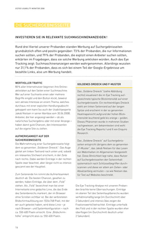16
Syzygy Usability Monitor 2008
Die Eye Tracking-Analyse mit unseren Proban­
den brachte keine Überraschungen. Einträge
im oberen Teil des Seitenhauptbereichs wurden
verhältnismäßig lange (im Durchschnitt über
2 Sekunden) und intensiv (das zeigen die
Fixationswerte) betrachtet. Einträge unterhalb
des Fold und in der rechten Spalte wurden eher
überflogen (im Durchschnitt deutlich unter
2 Sekunden).
Wertvoller Traffic
80 % aller Internetnutzer beginnen ihre Online­
aktivitäten auf den Seiten einer Suchmaschine.
Wer auf einer Suchseite einen oder mehrere
Begriffe eingibt und den Button klickt, beweist
sein aktives Interesse an einem Thema, welches
durchaus mit einer expliziten Handlungsabsicht
gekoppelt sein kann (so auch der Usabilityexperte
Jakob Nielsen in seiner Alertbox vom 30.06.2008).
Anbieter, die hier angezeigt werden – ob als
natürliches Suchergebnis oder mit einer Anzeige –
haben damit gute Chancen, den Interessenten
auf die eigene Site zu ziehen.
Aufmerksamkeit auf der
Suchergebnisseite
Die Wahrnehmung einer Suchergebnisseite folgt
dem so genannten „Goldenen Dreieck“: Das Auge
gleitet am linken Textrand nach unten und, sobald
ein relevantes Stichwort erscheint, in der Zeile
nach rechts. Dabei werden Einträge in der rechten
Spalte zwar beachtet, aber längst nicht so intensiv
gescannt wie der Hauptteil.
Zum Seitenende hin nimmt die Aufmerksamkeit
deutlich ab. Die besten Chancen, gesehen zu
werden, haben Einträge, die über dem „Fold“
stehen. Als „Fold“ bezeichnet man bei einer
Internetseite eine gedachte Linie, die das Ende
des Seitenbereichs markiert, der im Browser
ohne Scrollen sichtbar ist. Bei der verbreiteten
Bildschirmauf­lösung von 1024×768 Pixel, mit der
wir auch getestet haben, wird diese Linie – je
nach Browser- und Systemkonfiguration – nach
ca. 550-600 Pixeln erreicht. Eine „Bildschirm­-
höhe“ entspricht also ca. 550-600 Pixeln.
die suchergebnisseite
Rund drei Viertel unserer Probanden standen Werbung auf Suchergebnisseiten
grundsätzlich offen und positiv gegenüber: 73 % der Probanden, die nur Informationen
suchen sollten, und 79 % der Probanden, die explizit einen Anbieter suchen sollten,
erklärten im Fragebogen, dass sie solche Werbung anklicken würden. Auch das Eye
Tracking zeigt: Suchmaschinenanzeigen werden wahrgenommen. Allerdings wussten
nur 31,1 % der Probanden, dass es sich bei einem Teil der Google-Ergebnisse um
bezahlte Links, also um Werbung handelt.
Investieren Sie in relevante Suchmaschinenanzeigen !
Goldenes Dreieck und F-Muster
Das „Goldene Dreieck“ (siehe Abbildung
rechts) visualisiert die im Eye Tracking auf-
gezeichnete typische Blickintensität auf einer
Suchergebnisseite: Ein rechtwinkliges Dreieck
steht am linken Seitenrand auf der langen
Spitze und erscheint in der so genannten
Heatmapansicht aufgrund der hohen Blick-
intensität leuchtend gelb bis orange – golden.
Dieses Phänomen wurde in mehreren Studien
nachgewiesen, am bekanntesten sind wohl
die Eye Tracking Reports I und II von Enquiro
Research.
Das „Goldene Dreieck“ auf Suchergebnis-
seiten entspricht übrigens dem so genannten
„F-Muster“, das Jakob Nielsen für das Lesen
von Webinhalten im Allgemeinen festgestellt
hat. Diese Ähnlichkeit legt nahe, dass Nutzer
auf Suchergebnisseiten den Seiteninhalt
systematisch nach Schlüsselbegriffen durch-
scannen und diese vor allem am Zeilen- oder
Absatzanfang vermuten – so wie Nielsen das
für Text auf Websites beschreibt.
 