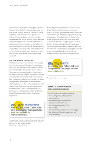 18
Syzygy Usability Monitor 2008
Der natürliche Blickverlauf entlang des Goldenen
Dreiecks lenkt die Aufmerksamkeit zunächst ein-
mal von der rechten Spalte ab. Das Eye Tracking
zeigt aber auch: Anzeigen und Ergebnisse an
anderen Positionen können durchaus die Auf-
merksamkeit der Nutzer auf sich ziehen, wenn sie
entsprechend gestaltet sind und vom Nutzer als
relevant wahrgenommen werden. Schließlich ist
es diese Relevanz, die den Nutzer zum Klicken be-
wegt und die damit auch dafür verantwortlich ist,
an welcher Stelle (weiter oben oder unten, rechts
oder bei den Topanzeigen) Google die Anzeige
ausliefert.
Auf dem Weg zur Topanzeige
Die Positionierung einer Suchmaschinenanzeige
wird von einer ganzen Reihe von Kriterien beein-
flusst. Für den Anbieter steuerbar sind vor allem
sein Gebot und die Relevanz der Anzeige. Eine
Suchmaschinenanzeige ist dann relevant, wenn
sie die Suchanfrage aufgreift (also den Suchbegriff
enthält) und erste weiterführende Informationen
(wie Preise und Produktbeschreibungen) zu dieser
Anfrage liefert. Relevantere Anzeigen werden
stärker geklickt und dieses Plus an Leistung fließt
wieder in die Berechnung der Anzeigenposition.
Ganz besonders „gute“ Anzeigen platziert die
Suchmaschine selbstständig auf der gelb hinter-
legten Topposition oberhalb der natürlichen
Ergebnisse.
„Testsieger“ fallen immer ins Auge.
„Ich würde jetzt hier mal mir Versatel raussuchen, hier steht
ein Preis, der mitunter etwas günstiger ist als die anderen,
die ich mir bis jetzt ausgesucht habe.“
(männlicher Proband, 28 Jahre)
Welche Regeln über die Leistung hinaus Google
für die Platzierung der Anzeigen nun genau
benutzt, ist ein gut gehütetes Geheimnis. Doch das
Unternehmen gibt Hinweise zur guten Gestaltung
von Anzeigen, deren Beachtung ein Stück näher
an die Topposition heranführt – und sei es, weil
so gestaltete Anzeigen häufiger geklickt werden.
Googles Gestaltungsempfehlungen heben ganz
klar auf Relevanz ab und die Klickzahlen wie auch
das Verhalten unserer Probanden zeigen: Relevanz
ist das ausschlaggebende Kriterium bei der
Klickentscheidung auf einer Suchergebnisseite.
Merkmale gut gestalteter
SuchmaschinenAnzeigen
– Klare und spezifische Anzeigentexte
– Preise, Angebote und detaillierte
Informationen
– Klare Handlungsaufforderungen
(„Kaufen“, „Anmelden“ etc.)
– Klickstarke Keywords im Titel
der Anzeige
– Klickstarke Keywords im Text der Anzeige
– Bei bekannten Marken: Erwähnung des
Markennamens
 