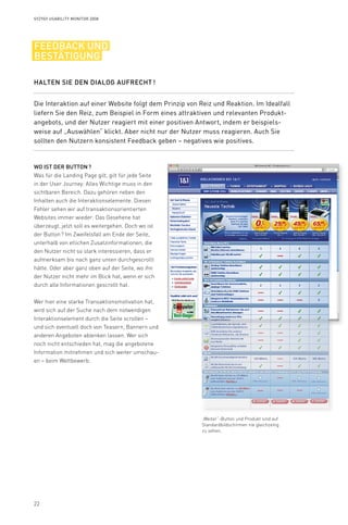 22
Syzygy Usability Monitor 2008
Halten Sie den Dialog aufrecht !
Die Interaktion auf einer Website folgt dem Prinzip von Reiz und Reaktion. Im Idealfall
liefern Sie den Reiz, zum Beispiel in Form eines attraktiven und relevanten Produkt-
angebots, und der Nutzer reagiert mit einer positiven Antwort, indem er beispiels­
weise auf „Auswählen“ klickt. Aber nicht nur der Nutzer muss reagieren. Auch Sie
sollten den Nutzern konsistent Feedback geben – negatives wie positives.
Wo ist der Button ?
Was für die Landing Page gilt, gilt für jede Seite
in der User Journey: Alles Wichtige muss in den
sichtbaren Bereich. Dazu gehören neben den
Inhalten auch die Interaktionselemente. Diesen
Fehler sehen wir auf transaktionsorientierten
Websites immer wieder: Das Gesehene hat
überzeugt, jetzt soll es weitergehen. Doch wo ist
der Button ? Im Zweifelsfall am Ende der Seite,
unterhalb von etlichen Zusatzinformationen, die
den Nutzer nicht so stark interessieren, dass er
aufmerksam bis nach ganz unten durchgescrollt
hätte. Oder aber ganz oben auf der Seite, wo ihn
der Nutzer nicht mehr im Blick hat, wenn er sich
durch alle Informationen gescrollt hat.
Wer hier eine starke Transaktionsmotivation hat,
wird sich auf der Suche nach dem notwendigen
Interaktionselement durch die Seite scrollen –
und sich eventuell doch von Teasern, Bannern und
anderen Angeboten ablenken lassen. Wer sich
noch nicht entschieden hat, mag die angebotene
Information mitnehmen und sich weiter umschau-
en – beim Wettbewerb.
feedback und
bestätigung
„Weiter“-Button und Produkt sind auf
Standardbildschirmen nie gleichzeitig
zu sehen.
 