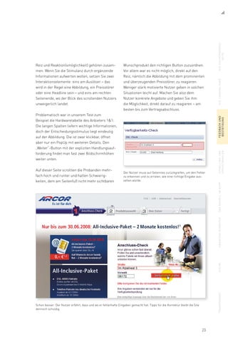 23
Reiz und Reaktion(smöglichkeit) gehören zusam-
men. Wenn Sie die Stimulanz durch ergänzende
Informationen aufwerten wollen, setzen Sie zwei
Interaktionselemente: eins am Auslöser – das
wird in der Regel eine Abbildung, ein Preisstörer
oder eine Headline sein – und eins am rechten
Seitenende, wo der Blick des scrollenden Nutzers
unweigerlich landet.
Problematisch war in unserem Test zum
Beispiel die Hardwaretabelle des Anbieters 11:
Die langen Spalten liefern wichtige Informationen,
doch der Entscheidungsstimulus liegt eindeutig
auf der Abbildung. Die ist zwar klickbar, öffnet
aber nur ein PopUp mit weiteren Details. Den
„Weiter“-Button mit der expliziten Handlungsauf-
forderung findet man fast zwei Bildschirmhöhen
weiter unten.
Auf dieser Seite scrollten die Probanden mehr-
fach hoch und runter und hatten Schwierig-
keiten, dem am Seitenfuß nicht mehr sichtbaren
Der Nutzer muss auf Gelerntes zurückgreifen, um den Fehler
zu erkennen und zu erraten, wie eine richtige Eingabe aus-
sehen würde.
Schon besser: Der Nutzer erfährt, dass und wo er fehlerhafte Eingaben gemacht hat. Tipps für die Korrektur bleibt die Site
dennoch schuldig.
Wunschprodukt den richtigen Button zuzuordnen.
Vor allem war es nicht möglich, direkt auf den
Reiz, nämlich die Abbildung mit dem prominenten
und überzeugenden Preisstörer, zu reagieren.
Weniger stark motivierte Nutzer geben in solchen
Situationen leicht auf. Machen Sie also dem
Nutzer konkrete Angebote und geben Sie ihm
die Möglichkeit, direkt darauf zu reagieren – am
besten bis zum Vertragsabschluss.
diesuchergebnis-
seite
dielandingpagefeedbackund
bestätigung
upsellingund
vorauswahlen
dasmodellimkopfabbiegenverbotensuchetransparenz
 