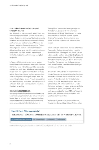 24
Syzygy Usability Monitor 2008
Fehlermeldungen: nicht strafen,
sondern helfen
Nur Angebote zu machen, reicht jedoch nicht aus,
um das Gespräch mit dem Kunden am Laufen zu
halten. Es kommt nicht nur auf die Reaktionsmög-
lichkeiten an, die Sie dem Nutzer bieten, sondern
auch darauf, wie Sie Ihrerseits auf Aktionen des
Nutzers reagieren. Dass unverständliche Fehler-
meldungen vor allem in Formularen kritische
Abbruchauslöser sind, hat sich inzwischen herum-
gesprochen. Trotzdem wird auf die Definition
von Fehlerfeedbacks noch immer zu wenig Zeit
verwendet.
In Tests mit Nutzern sehen wir immer wieder,
dass nicht nur Probanden mit einer sehr niedrigen
KUT (siehe Seite 10). Fehler zuerst bei sich selbst
suchen. Das heißt, dass jede Fehlermeldung den
Nutzer nicht nur kognitiv belastet (denn er muss
ja jetzt die richtige Lösung suchen), sondern ihm
auch ein negatives Gefühl gibt. Beides lenkt von
seiner Hauptaufgabe ab: ein Produkt auszuwählen
und, wenn möglich, direkt eine Transaktion durch-
zuführen. Doch nicht nur brauchbares negatives
Feedback ist wichtig.
Bestärkendes Feedback
In Katalogshops haben sich Ampeln und explizite
Lieferfristanzeigen etabliert. Sie versichern dem
Nutzer, dass er sich mit einer etwaigen Konfigu-
ration und beim Ausfüllen der Bestellformulare
nicht umsonst bemüht. Der Lieferbarkeit in
Katalogshops entspricht in Vertragsshops die
Verfügbarkeit. Diese ist oft von komplexen
Bedingungen abhängig, die wiederum im Laufe
der Klickstrecke überprüft werden. Da eine
„Prüfung“ immer eine Unsicherheit mit sich
bringt, muss das Ergebnis klar kommuniziert
werden.
Geben Sie Ihrem potenziellen Kunden daher nach
Fragen oder Konfigurationsschritten – positive –
Rückmeldungen. Das beginnt mit einem „Ja, wir
haben, was Sie suchen“ auf der Landing Page und
gilt insbesondere für die von DSL  Co. bekannten
Verfügbarkeitsprüfungen, von denen der weitere
Verlauf der Transaktion und die Ausgestaltung
eines immerhin zwei Jahre dauernden Vertrags-
verhältnisses abhängt.
Bei acht der zehn Anbieter in unserem Test war
eine Verfügbarkeitsprüfung notwendiger Bestand-
teil der Klickstrecke. In fünf dieser acht Fälle war
unseren Probanden nach der Verfügbarkeits-
prüfung nicht klar, welches Ergebnis diese nun
gebracht hat. „Ich nehme jetzt mal an ...“ oder
„Es könnte jetzt sein ...“ haben wir an dieser Stelle
besonders oft gehört. Umgekehrt gab es aber
auch spontanes Lob für Arcor, 11 und Vodafone,
die nach der Verfügbarkeitsprüfung aktiv und
spezifisch kommunizierten.
Man sollte es jedoch nicht gleich übertreiben.
Versatel zum Beispiel begrüßt den Nutzer schon
Vodafone informiert ganz genau darüber, wo welches Produkt verfügbar ist – und freut sich mit dem Kunden.
 