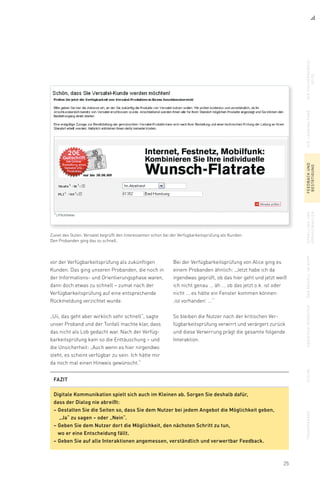 25
Zuviel des Guten: Versatel begrüßt den Interessenten schon bei der Verfügbarkeitsprüfung als Kunden.
Den Probanden ging das zu schnell.
vor der Verfügbarkeitsprüfung als zukünftigen
Kunden. Das ging unseren Probanden, die noch in
der Informations- und Orientierungsphase waren,
dann doch etwas zu schnell – zumal nach der
Verfügbarkeitsprüfung auf eine entsprechende
Rückmeldung verzichtet wurde.
„Uii, das geht aber wirklich sehr schnell“, sagte
unser Proband und der Tonfall machte klar, dass
das nicht als Lob gedacht war. Nach der Verfüg-
barkeitsprüfung kam so die Enttäuschung – und
die Unsicherheit: „Auch wenn es hier nirgendwo
steht, es scheint verfügbar zu sein. Ich hätte mir
da noch mal einen Hinweis gewünscht.“
Bei der Verfügbarkeitsprüfung von Alice ging es
einem Probanden ähnlich: „Jetzt habe ich da
irgendwas geprüft, ob das hier geht und jetzt weiß
ich nicht genau ... äh ... ob das jetzt o.k. ist oder
nicht ... es hätte ein Fenster kommen können:
‚ist vorhanden’ ...“
So bleiben die Nutzer nach der kritischen Ver-
fügbarkeitsprüfung verwirrt und verärgert zurück
und diese Verwirrung prägt die gesamte folgende
Interaktion.
diesuchergebnis-
seite
dielandingpagefeedbackund
bestätigung
upsellingund
vorauswahlen
dasmodellimkopfabbiegenverbotensuchetransparenz
FAZIT
Digitale Kommunikation spielt sich auch im Kleinen ab. Sorgen Sie deshalb dafür,
dass der Dialog nie abreißt:
– Gestalten Sie die Seiten so, dass Sie dem Nutzer bei jedem Angebot die Möglichkeit geben,
„Ja“ zu sagen – oder „Nein“.
– Geben Sie dem Nutzer dort die Möglichkeit, den nächsten Schritt zu tun,
wo er eine Entscheidung fällt.
– Geben Sie auf alle Interaktionen angemessen, verständlich und verwertbar Feedback.
 