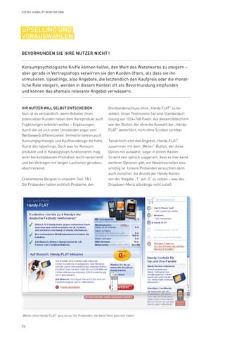 26
Syzygy Usability Monitor 2008
Breitbandanschluss ohne „Handy FLAT“ zu be-
­­stellen. Unser Testmonitor hat eine Standardauf-
lösung von 1024×768 Pixeln. Auf diesem Bild­schirm
war der Button, der ohne die Auswahl der „Handy-
FLAT“ weiterführt, nicht ohne Scrollen sichtbar.
Tatsächlich sitzt das Angebot „Handy-FLAT“
zusammen mit dem „Weiter“-Button, der diese
Option mit auswählt, sogar in einem Kasten.
So wird rein optisch suggeriert, dass es hier keine
weiteren Optionen gibt, ein Abwärtsscrollen also
unnötig ist. Unsere Probanden versuchten dann
auch zunächst, die Anzahl der Handy-Karten
von der Vorgabe „1“ auf „0“ zu setzen – was das
Dropdown-Menü allerdings nicht zuließ.
Ihr Nutzer will selbst entscheiden
Nun ist es verständlich, wenn Anbieter ihren
potenziellen Kunden neben dem Kernprodukt auch
Ergänzungen anbieten wollen – Ergänzungen,
durch die sie sich unter Umständen sogar vom
Wettbewerb differenzieren. Immerhin lehren auch
Konsumpsychologie und Kaufhausdesign die hohe
Kunst des Upsellings. Doch was für Konsum-
produkte und in Katalogshops funktionieren mag,
wirkt bei komplexeren Produkten leicht verwirrend
und bei Verträgen mit langen Laufzeiten geradezu
abschreckend.
Eklatantestes Beispiel in unserem Test: 11.
Die Probanden hatten sichtlich Probleme, den
Konsumpsychologische Kniffe können helfen, den Wert des Warenkorbs zu steigern –
aber gerade in Vertragsshops verwirren sie den Kunden öfters, als dass sie ihn
stimulieren. Upsellings, also Angebote, die letztendlich den Kaufpreis oder die monat-
liche Rate steigern, werden in diesem Kontext oft als Bevormundung empfunden
und können das ehemals relevante Angebot verwässern.
Bevormunden Sie Ihre Nutzer nicht !
upselling und
vorauswahlen
„Weiter ohne Handy-FLAT“ ging es nur für Probanden, die diese Seite gescrollt haben.
 