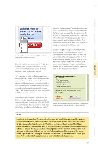 27
zunächst „Zusatzoptionen“ an den Mann bringen
wollte, war nicht erwartungskonform und sorgte
für Verwirrung und Ärger. Auf den Seiten von 11
brachte es ein Proband auf den Punkt: „Das finde
ich nicht so toll. Zum Beispiel, dass die mir hier
zwischendurch auf irgendwelchen Seiten Zeug
andrehen müssen, das ich dann extra wegklicken
muss, weil ich es gar nicht haben will.“
Das alles mag für sich genommen noch keine
unüberwindbare Usabilityhürde darstellen.
Unsere Probanden waren durchaus in der Lage,
unerwünschte Upsellings zu umgehen. Im Test
provozierten die Anbieter so zwar keine direkten
Abbrüche, aber die Probanden waren deutlich
unzufrieden. Aussagen wie „das sind so Zusatz-
sachen, das ist ein bisschen komisch“, gehörten
noch zu den moderaten Reaktionen.
Deutlich frustriert versuchten es die Probanden
dann doch mit Scrollen. Das Auftauchen des
„nein danke, ohne Auswahl weiter“-Buttons
wurde nur noch mit Fluchen begrüßt.
11 mag zwar in unserem Test das extremste
Beispiel geliefert haben, andere Anbieter stehen
dem aber kaum nach. freenet zum Beispiel
aktiviert auf Auswahlseiten kostenpflichtige Pro-
duktzusätze, die der aufmerksame Nutzer dann
entdecken und selbstständig abwählen muss.
„Nett, “ war da ein Kommentar, „aber ich möchte
nicht bevormundet werden.“
Das Angebot von Unitymedia erhöhte sich im
Rahmen der Verfügbarkeitsprüfung mehrfach
unaufgefordert von Brandbreite 6.000 auf 10.000,
was die Probanden deutlich irritierte. Auch dass
Alice hinter dem Button „Verfügbarkeit prüfen“
Anscheinend ist es nicht möglich, mit 11 einen Vertrag
ohne Handy-Karte abzuschließen.
freenet bietet seinen Kunden Schutz vor Viren – und generiert
mit einem kleinen Häkchen EUR 4,95 / Monat zusätzlich.
diesuchergebnis-
seite
dielandingpagefeedbackund
bestätigung
upsellingund
vorauswahlen
dasmodellimkopfabbiegenverbotensuchetransparenz
FAZIT
Unaufgeforderte Upselling-Versuche, vielleicht sogar als unauffällige Vorauswahlen getarnt,
werden von den Nutzern als bevormundend und ärgerlich empfunden. Wenn die Entscheidung
für das Hauptprodukt feststeht, mögen Upsellings allein einen Nutzer vielleicht nicht zum
Abbruch bewegen. Ein Risiko liegt aber im psychologischen Prinzip des „stimmungskongruenten
Urteilens“: Unsere Handlungen und Entscheidungen sind immer zu einem beträchtlichen Maß
von unserer Stimmung abhängig und nur zum Teil von rationalen Überlegungen. Wer seine
Nutzer – gar mehrfach – verärgert, provoziert den Abbruch – spätestens wenn es darum geht,
einen Vertrag tatsächlich auszudrucken, zu unterschreiben und abzusenden.
 