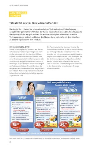 28
Syzygy Usability Monitor 2008
Die Paketmetapher hat durchaus Vorteile: Die
immateriellen Produkte, für die sie stehen, werden
auf einmal greifbar. Sie werden scheinbar mit-
einander und mit den Angeboten des Wettbewerbs
vergleichbar. Die Vielzahl der Entscheidungen, die
bei der Bedienung eines Konfigurators getroffen
werden müssen, wird auf eine einzige reduziert.
Und die Produkte können ohne größere Probleme
in der Datenstruktur eines Standard-E-Shops
hinterlegt werden.
Ein Päckchen DSL, bitte !
Vor der Erfindung des E-Commerce war der Ab­-
schluss von Dienstleistungsverträgen vor allem
ein Beratungsgeschäft. Um das Jahr 2000 ver-
suchten die Telekommunikationsanbieter noch,
diese Beratungssituation mit Konfiguratoren oder
zumindest mit Vergleichstabellen ins Internet zu
übertragen. Inzwischen sind die virtuellen Regale
der Telkos voller Pakete: Produkt-Bundles, die
weitgehend auf Kundenbedürfnisse, Vergleichbar-
keit mit dem Wettbewerb und betriebswirtschaft-
liche und verkaufspsychologische Überlegungen
zugeschnitten sind.
Hand aufs Herz: Haben Sie schon einmal einen Vertrag in einen Einkaufswagen
gelegt ? Oder gar mehrere ? Und an der Kasse noch schnell einen DSL-Anschluss aufs
Band gestellt ? Der Vergleich hinkt. Die Kaufhausmetapher funktioniert in einem
Vertragsshop nur bedingt und bringt den Nutzer dazu, sich mehr mit dem Interface
zu beschäftigen als mit dem Produkt.
Trennen Sie sich von der Kaufhausmetapher !
das modell
im kopf
Mehr kostet mehr: Bei 11 spiegelt die Größe der Pakete die wachsende Bandbreite und den steigenden Preis klar wieder.
 