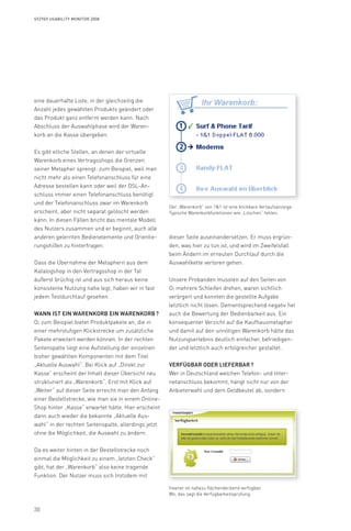 30
Syzygy Usability Monitor 2008
eine dauerhafte Liste, in der gleichzeitig die
Anzahl jedes gewählten Produkts geändert oder
das Produkt ganz entfernt werden kann. Nach
Abschluss der Auswahlphase wird der Waren-
korb an die Kasse übergeben.
Es gibt etliche Stellen, an denen der virtuelle
Warenkorb eines Vertragsshops die Grenzen
seiner Metapher sprengt: zum Beispiel, weil man
nicht mehr als einen Telefonanschluss für eine
Adresse bestellen kann oder weil der DSL-An-
schluss immer einen Telefonanschluss benötigt
und der Telefonanschluss zwar im Warenkorb
erscheint, aber nicht separat gelöscht werden
kann. In diesen Fällen bricht das mentale Modell
des Nutzers zusammen und er beginnt, auch alle
anderen gelernten Bedienelemente und Orientie-
rungshilfen zu hinterfragen.
Dass die Übernahme der Metaphern aus dem
Katalogshop in den Vertragsshop in der Tat
äußerst brüchig ist und aus sich heraus keine
konsistente Nutzung nahe legt, haben wir in fast
jedem Testdurchlauf gesehen.
Wann ist ein Warenkorb ein Warenkorb ?
O2 zum Beispiel bietet Produktpakete an, die in
einer mehrstufigen Klickstrecke um zusätzliche
Pakete erweitert werden können. In der rechten
Seitenspalte liegt eine Aufstellung der einzelnen
bisher gewählten Komponenten mit dem Titel
„Aktuelle Auswahl“. Bei Klick auf „Direkt zur
Kasse“ erscheint der Inhalt dieser Übersicht neu
strukturiert als „Warenkorb“. Erst mit Klick auf
„Weiter“ auf dieser Seite erreicht man den Anfang
einer Bestellstrecke, wie man sie in einem Online-
Shop hinter „Kasse“ erwartet hätte. Hier erscheint
dann auch wieder die bekannte „Aktuelle Aus-
wahl“ in der rechten Seitenspalte, allerdings jetzt
ohne die Möglichkeit, die Auswahl zu ändern.
Da es weiter hinten in der Bestellstrecke noch
einmal die Möglichkeit zu einem „letzten Check“
gibt, hat der „Warenkorb“ also keine tragende
Funktion. Der Nutzer muss sich trotzdem mit
dieser Seite auseinandersetzen. Er muss ergrün-
den, was hier zu tun ist, und wird im Zweifelsfall
beim Ändern im erneuten Durchlauf durch die
Auswahlkette verloren gehen.
Unsere Probanden mussten auf den Seiten von
O2 mehrere Schleifen drehen, waren sichtlich
verärgert und konnten die gestellte Aufgabe
letztlich nicht lösen. Dementsprechend negativ fiel
auch die Bewertung der Bedienbarkeit aus. Ein
konsequenter Verzicht auf die Kaufhausmetapher
und damit auf den unnötigen Warenkorb hätte das
Nutzungserlebnis deutlich einfacher, befriedigen-
der und letztlich auch erfolgreicher gestaltet.
Verfügbar oder lieferbar ?
Wer in Deutschland welchen Telefon- und Inter-
netanschluss bekommt, hängt nicht nur von der
Anbieterwahl und dem Geldbeutel ab, sondern
Der „Warenkorb“ von 11 ist eine klickbare Verlaufsanzeige.
Typische Warenkorbfunktionen wie „Löschen“ fehlen.
freenet ist nahezu flächendeckend verfügbar.
Wo, das sagt die Verfügbarkeitsprüfung.
 