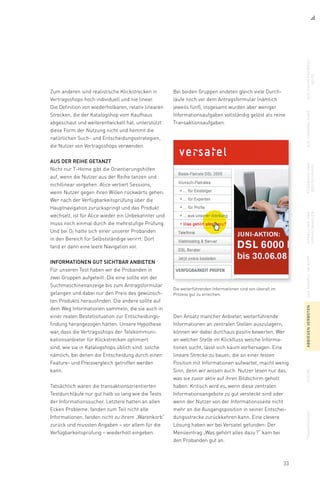 33
Bei beiden Gruppen endeten gleich viele Durch-
läufe noch vor dem Antragsformular (nämlich
jeweils fünf), insgesamt wurden aber weniger
Informationsaufgaben vollständig gelöst als reine
Transaktionsaufgaben.
Zum anderen sind realistische Klickstrecken in
Vertragsshops hoch individuell und nie linear.
Die Definition von wiederholbaren, relativ linearen
Strecken, die der Katalogshop vom Kaufhaus
abgeschaut und weiterentwickelt hat, unterstützt
diese Form der Nutzung nicht und hemmt die
natürlichen Such- und Entscheidungsstrategien,
die Nutzer von Vertragsshops verwenden.
Aus der Reihe getanzt
Nicht nur T-Home gibt die Orientierungshilfen
auf, wenn die Nutzer aus der Reihe tanzen und
nichtlinear vorgehen. Alice verliert Sessions,
wenn Nutzer gegen ihren Willen rückwärts gehen.
Wer nach der Verfügbarkeitsprüfung über die
Haupt­navigation zurückspringt und das Produkt
wechselt, ist für Alice wieder ein Unbekannter und
muss noch einmal durch die mehrstufige Prüfung.
Und bei O2 hatte sich einer unserer Probanden
in den Bereich für Selbstständige verirrt. Dort
fand er dann eine leere Navigation vor.
Informationen gut sichtbar anbieten
Für unseren Test haben wir die Probanden in
zwei Gruppen aufgeteilt: Die eine sollte von der
Suchmaschinenanzeige bis zum Antragsformular
gelangen und dabei nur den Preis des gewünsch-
ten Produkts herausfinden. Die andere sollte auf
dem Weg Informationen sammeln, die sie auch in
einer realen Bestellsituation zur Entscheidungs-
findung herangezogen hätten. Unsere Hypothese
war, dass die Vertragsshops der Telekommuni­
kationsanbieter für Klickstrecken optimiert
sind, wie sie in Katalogshops üblich sind: solche
nämlich, bei denen die Entscheidung durch einen
Feature- und Preisvergleich getroffen werden
kann.
Tatsächlich waren die transaktionsorientierten
Testdurchläufe nur gut halb so lang wie die Tests
der Informationssucher. Letztere hatten an allen
Ecken Probleme, fanden zum Teil nicht alle
Informationen, fanden nicht zu ihrem „Warenkorb“
zurück und mussten Angaben – vor allem für die
Verfügbarkeitsprüfung – wiederholt eingeben.
Die weiterführenden Informationen sind von überall im
Prozess gut zu erreichen.
Den Ansatz mancher Anbieter, weiterführende
Informationen an zentralen Stellen auszulagern,
können wir dabei durchaus positiv bewerten. Wer
an welcher Stelle im Klickfluss welche Informa-
tionen sucht, lässt sich kaum vorhersagen. Eine
lineare Strecke zu bauen, die an einer festen
Position mit Informationen aufwartet, macht wenig
Sinn, denn wir wissen auch: Nutzer lesen nur das,
was sie zuvor aktiv auf ihren Bildschirm geholt
haben. Kritisch wird es, wenn diese zentralen
Informationsangebote zu gut versteckt sind oder
wenn der Nutzer von der Informationsseite nicht
mehr an die Ausgangsposition in seiner Entschei-
dungsstrecke zurückkehren kann. Eine clevere
Lösung haben wir bei Versatel gefunden: Der
Menüeintrag „Was gehört alles dazu ?“ kam bei
den Probanden gut an.
diesuchergebnis-
seite
dielandingpagefeedbackund
bestätigung
upsellingund
vorauswahlen
dasmodellimkopfabbiegenverbotensuchetransparenz
 