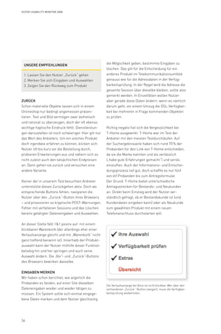 34
Syzygy Usability Monitor 2008
die Möglichkeit geben, bestimmte Eingaben zu
löschen. Das gilt für die Entscheidung für ein
anderes Produkt im Telekommunikationsumfeld
genauso wie für die Adressdaten in der Verfüg-
barkeitsprüfung. In der Regel wird die Adresse die
gesamte Session über dieselbe bleiben, sollte also
gemerkt werden. In Einzelfällen wollen Nutzer
aber gerade diese Daten ändern: wenn es nämlich
darum geht, vor einem Umzug die DSL-Verfügbar-
keit bei mehreren in Frage kommenden Objekten
zu prüfen.
Richtig negativ hat sich die Vergesslichkeit bei
T-Home ausgewirkt. T-Home war im Test der
Anbieter mit den meisten Testdurchläufen. Auf
der Suchergebnisseite haben sich rund 70 % der
Probanden für den Link von T-Home entschieden,
da sie die Marke kannten und als verlässlich
(„habe gute Erfahrungen gemacht“) und seriös
einstuften. Auch der Informations- und Entschei-
dungsprozess lief gut, doch schaffte es nur fünf
von elf Probanden bis zum Antragsformular.
Der Grund: T-Home bietet unterschiedliche
Antragsstrecken für Bestands- und Neukunden
an. Direkt beim Einstieg wird der Nutzer ver-
ständlich gefragt, ob er Bestandskunde ist (und
Kundendaten eingeben kann) oder als Neukunde
zum gewählten Produkt mit einem neuen
Telefonanschluss durchstarten will.
Zurück
Schon materielle Objekte lassen sich in einem
Onlineshop nur bedingt angemessen präsen-
tieren. Text und Bild vermögen zwar ästhetisch
und rational zu überzeugen, doch der oft ebenso
wichtige haptische Eindruck fehlt. Dienstleistun-
gen darzustellen ist noch schwieriger. Hier gilt nur
das Wort des Anbieters. Um ein solches Produkt
doch irgendwie erfahren zu können, klicken sich
Nutzer oft bis kurz vor die Bestellung durch,
probieren Erweiterungen aus und nähern sich so
nicht zuletzt auch den tatsächlichen Endpreisen
an. Dann gehen sie zurück und versuchen eine
andere Variante.
Keiner der in unserem Test besuchten Anbieter
unterstützte dieses Zurückgehen aktiv. Doch wo
entsprechende Buttons fehlen, navigieren die
Nutzer über den „Zurück“-Button ihres Browsers
– und provozieren so kryptische POST-Warnungen,
Fehler mit verfallenen Sessions und das Löschen
bereits getätigter Dateneingaben und Auswahlen.
An dieser Stelle fällt 11 positiv auf: mit einem
klickbaren Warenkorb (der allerdings eher einer
Verlaufsanzeige gleicht und mit „Warenkorb“ nicht
ganz treffend benannt ist). Innerhalb der Produkt-
auswahl kann der Nutzer mithilfe dieser Funktion
beliebig hin und her springen und auch seine
Auswahl ändern. Die „Vor“- und „Zurück“-Buttons
des Browsers bewirken dasselbe.
Eingaben merken
Wir haben schon berichtet, wie ärgerlich die
Probanden es fanden, auf einer Site dieselben
Dateneingaben wieder und wieder tätigen zu
müssen. Ein System sollte sich einmal eingege-
bene Daten merken und dem Nutzer gleichzeitig
Die Verlaufsanzeige bei Alice ist nicht klickbar. Wer über den
vorhandenen „Zurück“-Button navigiert, muss die Verfügbar-
keitsprüfung wiederholen.
Unsere Empfehlungen
Lassen Sie den Nutzer „Zurück“ gehen1.	
Merken Sie sich Eingaben und Auswahlen2.	
Zeigen Sie den Rückweg zum Produkt3.	
 