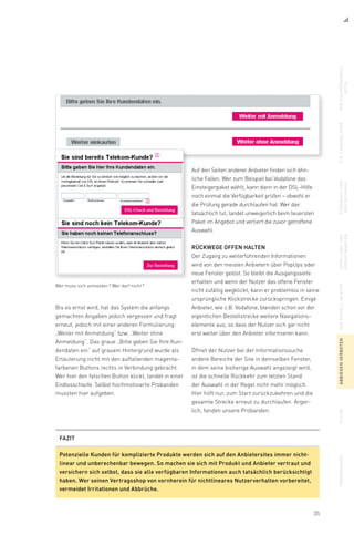 35
Auf den Seiten anderer Anbieter finden sich ähn-
liche Fallen. Wer zum Beispiel bei Vodafone das
Einsteigerpaket wählt, kann dann in der DSL-Hilfe
noch einmal die Verfügbarkeit prüfen – obwohl er
die Prüfung gerade durchlaufen hat. Wer das
tatsächlich tut, landet unweigerlich beim teuersten
Paket im Angebot und verliert die zuvor getroffene
Auswahl.
Rückwege offen halten
Der Zugang zu weiterführenden Informationen
wird von den meisten Anbietern über PopUps oder
neue Fenster gelöst. So bleibt die Ausgangsseite
erhalten und wenn der Nutzer das offene Fenster
nicht zufällig wegklickt, kann er problemlos in seine
ursprüngliche Klickstrecke zurückspringen. Einige
Anbieter, wie z.B. Vodafone, blenden schon vor der
eigentlichen Bestellstrecke weitere Navigations­
elemente aus, so dass der Nutzer sich gar nicht
erst weiter über den Anbieter informieren kann.
Öffnet der Nutzer bei der Informationssuche
andere Bereiche der Site in demselben Fenster,
in dem seine bisherige Auswahl angezeigt wird,
ist die schnelle Rückkehr zum letzten Stand
der Auswahl in der Regel nicht mehr möglich.
Hier hilft nur, zum Start zurückzukehren und die
gesamte Strecke erneut zu durchlaufen. Ärger-
lich, fanden unsere Probanden.
Bis es ernst wird, hat das System die anfangs
gemachten Angaben jedoch vergessen und fragt
erneut, jedoch mit einer anderen Formulierung:
„Weiter mit Anmeldung“ bzw. „Weiter ohne
Anmeldung“. Das graue „Bitte geben Sie Ihre Kun-
dendaten ein“ auf grauem Hintergrund wurde als
Erläuterung nicht mit den auffallenden magenta­
farbenen Buttons rechts in Verbindung gebracht.
Wer hier den falschen Button klickt, landet in einer
Endlosschleife. Selbst hochmotivierte Probanden
mussten hier aufgeben.
Wer muss sich anmelden ? Wer darf nicht ?
diesuchergebnis-
seite
dielandingpagefeedbackund
bestätigung
upsellingund
vorauswahlen
dasmodellimkopfabbiegenverbotensuchetransparenz
FAZIT
Potenzielle Kunden für komplizierte Produkte werden sich auf den Anbietersites immer nicht-
linear und unberechenbar bewegen. So machen sie sich mit Produkt und Anbieter vertraut und
versichern sich selbst, dass sie alle verfügbaren Informationen auch tatsächlich berücksichtigt
haben. Wer seinen Vertragsshop von vornherein für nichtlineares Nutzerverhalten vorbereitet,
vermeidet Irritationen und Abbrüche.
 