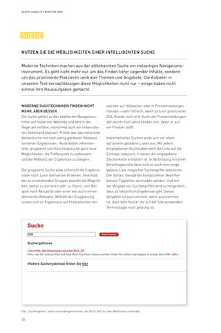 36
Syzygy Usability Monitor 2008
Moderne Suchtechniken finden nicht
mehr, aber besser
Die Suche gehört zu den etablierten Navigations-
hilfen auf modernen Websites und wird in der
Regel am rechten, manchmal auch am linken obe-
ren Seitenrand platziert. Früher war das meist eine
Volltextsuche mit nach wenig greifbarer Relevanz
sortierten Ergebnissen. Heute bieten inkremen-
telle, gruppierte und Vorschlagssuche ganz neue
Möglichkeiten, die Trefferquote zu verbessern
und die Relevanz der Ergebnisse zu steigern.
Die gruppierte Suche etwa unterteilt die Ergebnis-
listen nach zuvor definierten Kriterien. Innerhalb
der so entstehenden Gruppen besteht die Möglich-
keit, weiter zu sortieren oder zu filtern, zum Bei-
spiel nach Aktualität oder einer wie auch immer
definierten Relevanz. Mithilfe der Gruppierung
lassen sich so Ergebnisse auf Produktseiten von
solchen auf Hilfeseiten oder in Pressemeldungen
trennen – sehr hilfreich, wenn sich ein potenzieller
DSL-Kunde nicht erst durch die Pressemeldungen
der letzten fünf Jahre klicken soll, bevor er auf
ein Produkt stößt.
Inkrementelles Suchen wirkt sich vor allem
auf bereits geladene Listen aus. Mit jedem
eingegebenen Buchstaben wird die Liste auf die
Einträge reduziert, in denen die eingegebene
Zeichenkette enthalten ist. In Verbindung mit einer
Vorschlagssuche lässt sich so auch eine vorge-
gebene Liste möglicher Suchbegriffe reduzieren.
Der Vorteil: Gerade bei komplizierten Begriffen
können Tippfehler vermieden werden. Und mit
der Vorgabe von Suchbegriffen wird sichergestellt,
dass es tatsächlich Ergebnisse gibt. Dieses
Vorgehen ist auch sinnvoll, wenn anzunehmen
ist, dass dem Nutzer die auf der Site verwendete
Terminologie nicht geläufig ist.
Moderne Techniken machen aus der altbekannten Suche ein vielseitiges Navigations­
instrument. Es geht nicht mehr nur um das Finden tiefer liegender Inhalte, sondern
um das prominente Platzieren zentraler Themen und Angebote. Die Anbieter in
unserem Test vernachlässigen diese Möglichkeiten nicht nur – einige haben nicht
einmal ihre Hausaufgaben gemacht.
Nutzen Sie die Möglichkeiten einer intelligenten Suche
suche
Das „Suchergebnis“ wird nicht wahrgenommen, der Blick fällt auf den Weißraum unterhalb.
 