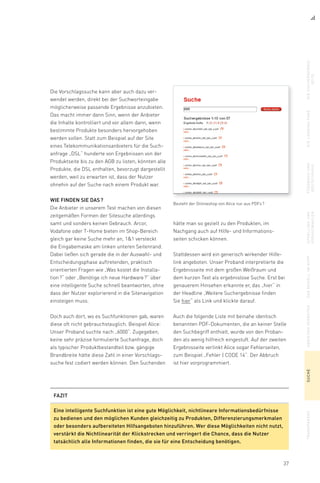 37
Die Vorschlagssuche kann aber auch dazu ver-
wendet werden, direkt bei der Suchworteingabe
möglicherweise passende Ergebnisse anzubieten.
Das macht immer dann Sinn, wenn der Anbieter
die Inhalte kontrolliert und vor allem dann, wenn
bestimmte Produkte besonders hervorgehoben
werden sollen. Statt zum Beispiel auf der Site
eines Telekommunikationsanbieters für die Such-
anfrage „DSL“ hunderte von Ergebnissen von der
Produktseite bis zu den AGB zu listen, könnten alle
Produkte, die DSL enthalten, bevorzugt dargestellt
werden, weil zu erwarten ist, dass der Nutzer
ohnehin auf der Suche nach einem Produkt war.
Wie finden Sie das ?
Die Anbieter in unserem Test machen von diesen
zeitgemäßen Formen der Sitesuche allerdings
samt und sonders keinen Gebrauch. Arcor,
Vodafone oder T-Home bieten im Shop-Bereich
gleich gar keine Suche mehr an, 11 versteckt
die Eingabemaske am linken unteren Seitenrand.
Dabei ließen sich gerade die in der Auswahl- und
Entscheidungsphase auftretenden, praktisch
orientierten Fragen wie „Was kostet die Installa-
tion ?“ oder „Benötige ich neue Hardware ?“ über
eine intelligente Suche schnell beantworten, ohne
dass der Nutzer explorierend in die Sitenavigation
einsteigen muss.
Doch auch dort, wo es Suchfunktionen gab, waren
diese oft nicht gebrauchstauglich. Beispiel Alice:
Unser Proband suchte nach „6000“. Zugegeben,
keine sehr präzise formulierte Suchanfrage, doch
als typischer Produktbestandteil bzw. gängige
Brandbreite hätte diese Zahl in einer Vorschlags-
suche fest codiert werden können. Den Suchenden
Besteht der Onlineshop von Alice nur aus PDFs ?
hätte man so gezielt zu den Produkten, im
Nach­gang auch auf Hilfe- und Informations-
seiten schicken können.
Stattdessen wird ein generisch wirkender Hilfe-
link angeboten. Unser Proband interpretierte die
Ergebnisseite mit dem großen Weißraum und
dem kurzen Text als ergebnislose Suche. Erst bei
genauerem Hinsehen erkannte er, das „hier“ in
der Headline „Weitere Suchergebnisse finden
Sie hier“ als Link und klickte darauf.
Auch die folgende Liste mit beinahe identisch
benannten PDF-Dokumenten, die an keiner Stelle
den Suchbegriff enthielt, wurde von den Proban-
den als wenig hilfreich eingestuft. Auf der zweiten
Ergebnisseite verlinkt Alice sogar Fehlerseiten,
zum Beispiel „Fehler | CODE 14“. Der Abbruch
ist hier vorprogrammiert.
diesuchergebnis-
seite
dielandingpagefeedbackund
bestätigung
upsellingund
vorauswahlen
dasmodellimkopfabbiegenverbotensuchetransparenz
FAZIT
Eine intelligente Suchfunktion ist eine gute Möglichkeit, nichtlineare Informationsbedürfnisse
zu bedienen und den möglichen Kunden gleichzeitig zu Produkten, Differenzierungsmerkmalen
oder besonders aufbereiteten Hilfsangeboten hinzuführen. Wer diese Möglichkeiten nicht nutzt,
verstärkt die Nichtlinearität der Klickstrecken und verringert die Chance, dass die Nutzer
tatsächlich alle Informationen finden, die sie für eine Entscheidung benötigen.
 